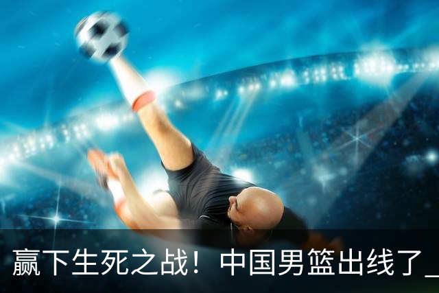 赢下生死之战！中国男篮出线了 大胜省队 12人全出场 郭士强压力缓解